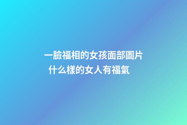 一臉福相的女孩面部圖片  什么樣的女人有福氣